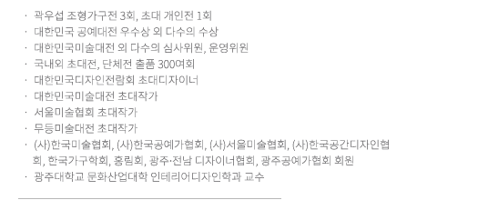 곽우섭 조형가구전 3회 / 대한민국 공예대전 우수상, 특선, 입선 외 다수 / 국내외 초대전, 단체전 출품 300여회 / 대한민국미술대전 심사위원, 운영위원 / 대한민국디자인전람회 추천작가, 심사위원 / 무등미술대전 초대작가, 심사위원 / 광주.전남목조형협회 회장 / 현재/ 광주대학교 문화예술대학 인테리어디자인학과 교수