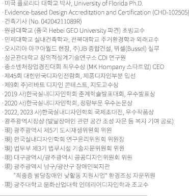 미국 플로리다 대학교 Ph.D./Evidence-based Design Accreditation and Certification/원광대학교(Hebei GEO University), 인제대학교, 전북대학교 출강/오시리아 아쿠아월드, 주)JB 종합건설, Bussel 가구디자인 실무/성균관대학교 창의적설계기술연구소 연구원/2010 중소벤처창업경진대회 최우수상(MK Hompany 스타트업) / 현재/광주대학교 문화예술대학 인테리어디자인학과 조교수