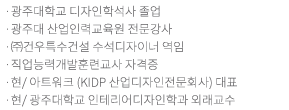 홍익대학교 및 동 대학원 졸업 /현/ 개인스튜디오 운영/현/ 홍익대학교 출강/현/ 광주대학교 인테리어디자인학과 강사