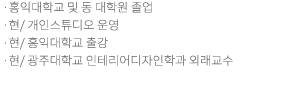 홍익대학교 및 동 대학원 졸업 /현/ 개인스튜디오 운영/현/ 홍익대학교 출강/현/ 광주대학교 인테리어디자인학과 강사